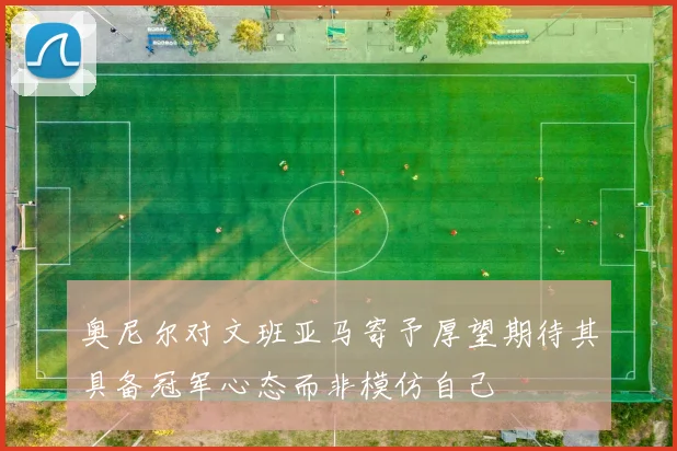 奥尼尔对文班亚马寄予厚望期待其具备冠军心态而非模仿自己