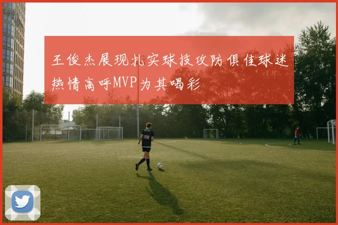 王俊杰展现扎实球技攻防俱佳球迷热情高呼MVP为其喝彩