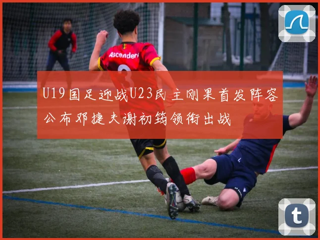 U19国足迎战U23民主刚果首发阵容公布邓捷夫谢初筠领衔出战