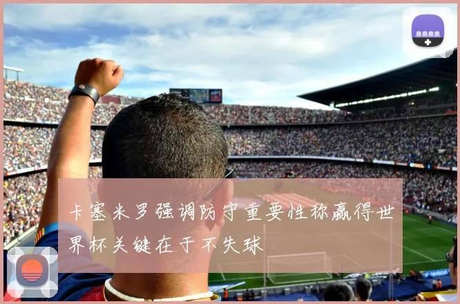 卡塞米罗强调防守重要性称赢得世界杯关键在于不失球