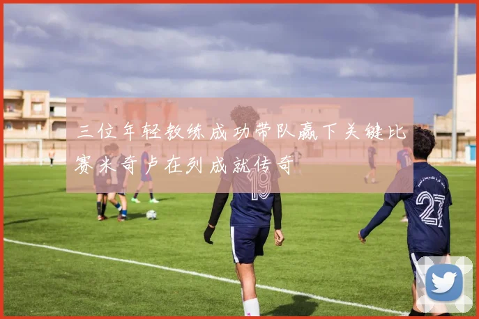 三位年轻教练成功带队赢下关键比赛米奇卢在列成就传奇
