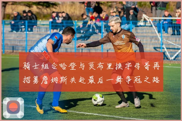 骑士组合哈登与莫布里换字母哥再招募詹姆斯共赴最后一舞争冠之路