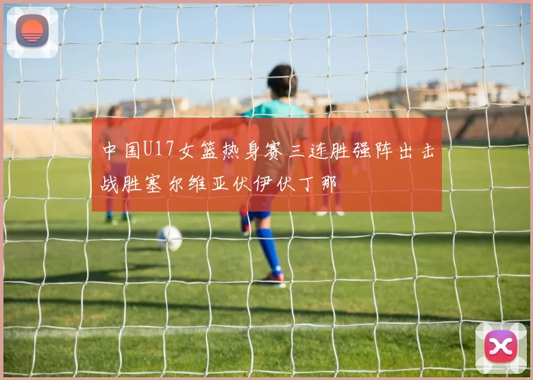 中国U17女篮热身赛三连胜强阵出击战胜塞尔维亚伏伊伏丁那