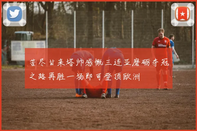 苦尽甘来塔帅感慨三连亚磨砺夺冠之路再胜一场即可登顶欧洲