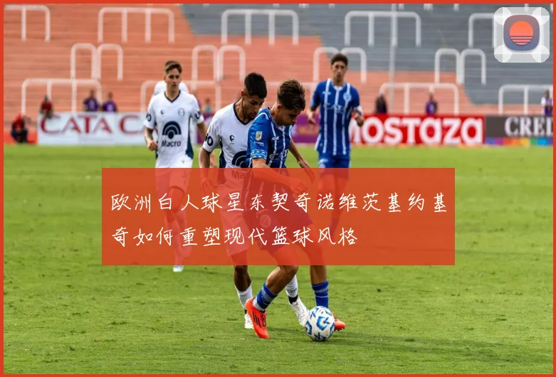 欧洲白人球星东契奇诺维茨基约基奇如何重塑现代篮球风格