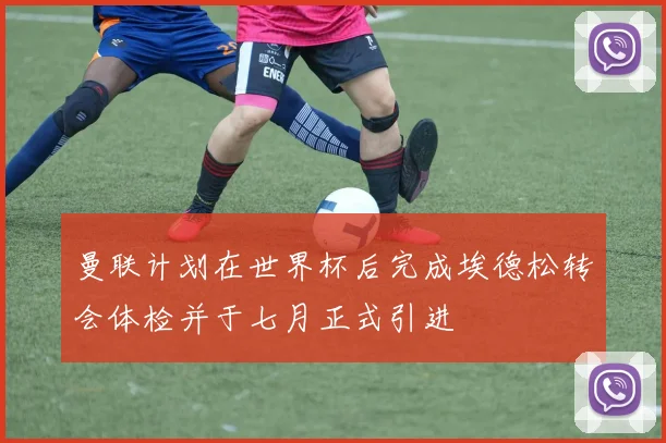 曼联计划在世界杯后完成埃德松转会体检并于七月正式引进