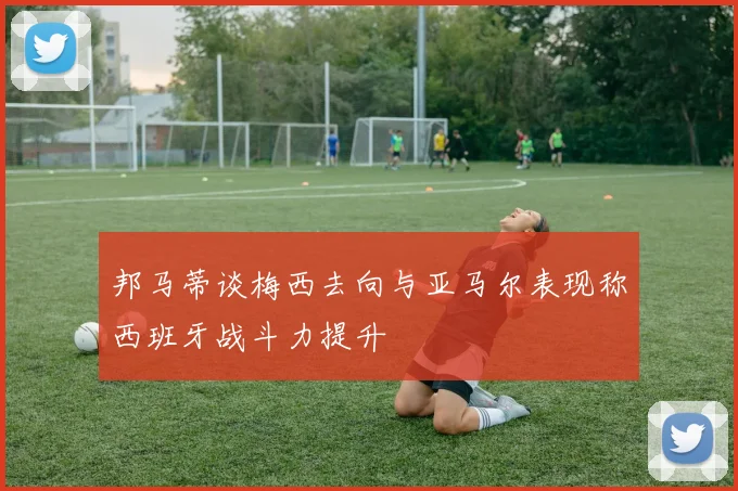 邦马蒂谈梅西去向与亚马尔表现称西班牙战斗力提升